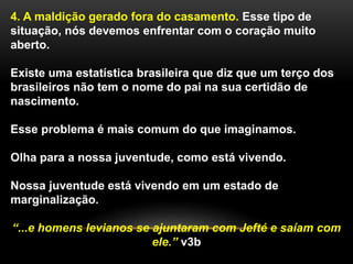 4. A maldição gerado fora do casamento. Esse tipo de
situação, nós devemos enfrentar com o coração muito
aberto.
Existe uma estatística brasileira que diz que um terço dos
brasileiros não tem o nome do pai na sua certidão de
nascimento.
Esse problema é mais comum do que imaginamos.
Olha para a nossa juventude, como está vivendo.
Nossa juventude está vivendo em um estado de
marginalização.
“...e homens levianos se ajuntaram com Jefté e saíam com
ele.” v3b
 