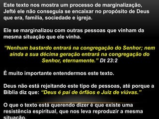 Este texto nos mostra um processo de marginalização,
Jefté ele não conseguia se encaixar no propósito de Deus
que era, família, sociedade e igreja.
Ele se marginalizou com outras pessoas que vinham da
mesma situação que ele vinha.
“Nenhum bastardo entrará na congregação do Senhor; nem
ainda a sua décima geração entrará na congregação do
Senhor, eternamente.” Dt 23:2
É muito importante entendermos este texto.
Deus não está rejeitando este tipo de pessoas, até porque a
Bíblia diz que: “Deus é pai de órfãos e Juiz de viúvas.”
O que o texto está querendo dizer é que existe uma
resistência espiritual, que nos leva reproduzir a mesma
 
