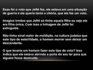 Esse foi o voto que Jefté fez, ele estava em uma situação
de guerra e ele queria tanto a vitória, que ele fez um voto.
Imagine irmãos que Jefté só tinha aquela filha ou seja ela
era filha única. Com isso a linhagem de Jefté foi
extinguida.
Não tinha sinal maior de maldição, na cultura judaica que
este tipo de esterilidade, o homem morrer sem deixar um
descendente.
O que levaria um homem fazer este tipo de voto? Isso
indica que ele estava abrindo a porta do seu lar para que
alguém fosse destruído.
 