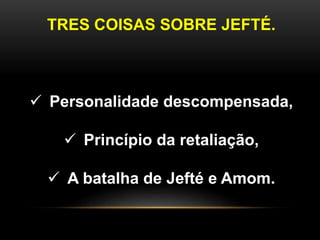 TRES COISAS SOBRE JEFTÉ.
 Personalidade descompensada,
 Princípio da retaliação,
 A batalha de Jefté e Amom.
 