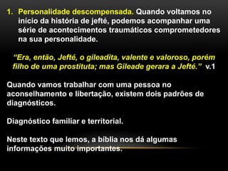 1. Personalidade descompensada. Quando voltamos no
início da história de jefté, podemos acompanhar uma
série de acontecimentos traumáticos comprometedores
na sua personalidade.
“Era, então, Jefté, o gileadita, valente e valoroso, porém
filho de uma prostituta; mas Gileade gerara a Jefté.” v.1
Quando vamos trabalhar com uma pessoa no
aconselhamento e libertação, existem dois padrões de
diagnósticos.
Diagnóstico familiar e territorial.
Neste texto que lemos, a bíblia nos dá algumas
informações muito importantes.
 