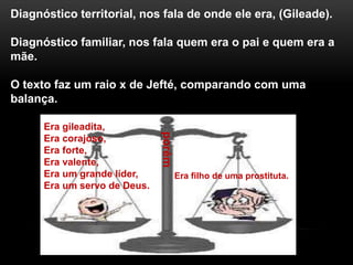 Diagnóstico territorial, nos fala de onde ele era, (Gileade).
Diagnóstico familiar, nos fala quem era o pai e quem era a
mãe.
O texto faz um raio x de Jefté, comparando com uma
balança.
Era gileadita,
Era corajoso,
Era forte,
Era valente,
Era um grande líder,
Era um servo de Deus.
porém
Era filho de uma prostituta.
 
