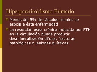 Hiperparatiroidismo Primario
 Menos del 5% de cálculos renales se
  asocia a ésta enfermedad
 La resorción ósea crónica inducida por PTH
  en la circulación puede producir
  desmineralización difusa, fracturas
  patológicas o lesiones quísticas
 