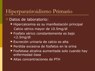 Hiperparatiroidismo Primario
   Datos de laboratorio:
       Hipercalcemia es su manifestación principal
        Calcio sérico mayor de 10.5mg/dl
       Fosfato sérico constantemente es bajo
        <2.5mg/dl
       Excreción urinaria de calcio es alta
       Perdida excesiva de fosfatos en la orina
       Fosfatasa alcalina aumentada solo cuando hay
        enfermedad ósea
       Altas concentraciones de PTH
 