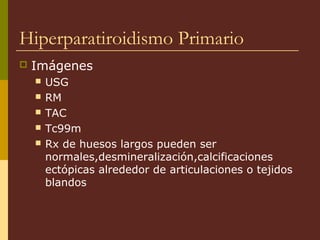 Hiperparatiroidismo Primario
   Imágenes
       USG
       RM
       TAC
       Tc99m
       Rx de huesos largos pueden ser
        normales,desmineralización,calcificaciones
        ectópicas alrededor de articulaciones o tejidos
        blandos
 