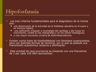 Hipofosfatasia
    Los tres criterios fundamentales para el diagnóstico de la misma
    son:
       una disminución de la actividad de la fosfatasa alacalina en el suero y
        en muchos tejidos,
        una osificación irregular e incompleta del cartílago y del hueso en
        crecimiento, visible en las radiografías y en los cortes histológicos,
       y una mayor excreción urinaria de fosforiletanolamina.

   Existen varios tipos de hipofosfatasias con fenotipos superpuestos,
    pero con distintas formas de herencia, por lo que se postula una
    transmisión autosómica recesiva o dominante.

    Esta entidad de rara ocurrencia se presenta con una frecuencia
    de 1 por cada 100 000 nacimientos.
 