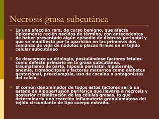 Necrosis grasa subcutánea
   Es una afección rara, de curso benigno, que afecta
    típicamente recién nacidos de término, con antecedentes
    de haber presentado algún episodio de distress perinatal y
    que se manifiesta por la aparición en las primeras dos
    semanas de vida de nódulos o placas firmes en el tejido
    celular subcutáneo

   Se desconoce su etiología, postulándose factores fetales
    como defecto primario en la grasa subcutánea,
    traumatismo de parto, hipoxia perinatal, hipotermia,
    anemia, trombocitosis y factores maternos como diabetes
    gestacional, preeclampsia, uso de cocaína o antagonistas
    del calcio.

   El común denominador de todos estos factores sería un
    estado de hipoperfusión periférica que llevaría a necrosis y
    posterior cristalización de las células grasas, lo que
    determinaría una reacción inflamatoria granulomatosa del
    tejido circundante de tipo cuerpo extraño.
 