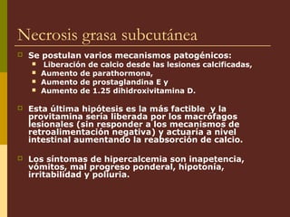 Necrosis grasa subcutánea
   Se postulan varios mecanismos patogénicos:
       Liberación de calcio desde las lesiones calcificadas,
       Aumento de parathormona,
       Aumento de prostaglandina E y
       Aumento de 1.25 dihidroxivitamina D.

   Esta última hipótesis es la más factible y la
    provitamina sería liberada por los macrófagos
    lesionales (sin responder a los mecanismos de
    retroalimentación negativa) y actuaría a nivel
    intestinal aumentando la reabsorción de calcio.

   Los síntomas de hipercalcemia son inapetencia,
    vómitos, mal progreso ponderal, hipotonía,
    irritabilidad y poliuria.
 