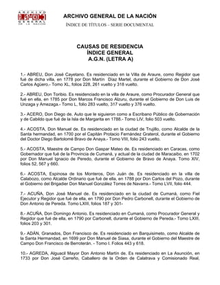 ARCHIVO GENERAL DE LA NACIÓN 
ÍNDICE DE TÍTULOS – SERIE DOCUMENTAL 
CAUSAS DE RESIDENCIA 
ÍNDICE GENERAL 
A.G.N. (LETRA A) 
1.- ABREU, Don José Cayetano. Es residenciado en la Villa de Araure, como Regidor que 
fué de dicha villa, en 1778 por Don Martín Díaz Martel, durante el Gobierno de Don José 
Carlos Agüero.- Tomo XL, folios 228, 261 vuelto y 318 vuelto. 
2.- ABREU, Don Toribio. Es residenciado en la villa de Araure, como Procurador General que 
fué en ella, en 1785 por Don Marcos Francisco Alzuru, durante el Gobierno de Don Luis de 
Unzaga y Amezaga.- Tomo L, folio 283 vuelto, 317 vuelto y 376 vuelto. 
3.- ACERO, Don Diego de. Auto que le siguieron como a Escribano Público de Gobernación 
y de Cabildo que fué de la Isla de Margarita en 1788.- Tomo LIV, folio 503 vuelto. 
4.- ACOSTA, Don Manuel de. Es residenciado en la ciudad de Trujillo, como Alcalde de la 
Santa hermandad, en 1700 por el Capitán Protacio Fernández Graterol, durante el Gobierno 
del Doctor Diego Bartolomé Bravo de Anaya.- Tomo VIII, folio 243 vuelto. 
5.- ACOSTA, Maestre de Campo Don Gaspar Mateo de. Es residenciado en Caracas, como 
Gobernador que fué de la Provincia de Cumaná, y actual de la ciudad de Maracaibo, en 1702 
por Don Manuel Ignacio de Peredo, durante el Gobierno de Bravo de Anaya. Tomo XIV, 
folios 52, 567 y 660. 
6.- ACOSTA, Espinosa de los Monteros, Don Juán de. Es residenciado en la villa de 
Calabozo, como Alcalde Ordinario que fué de ella, en 1788 por Don Carlos del Pozo, durante 
el Gobierno del Brigadier Don Manuel González Torres de Navarra.- Tomo LVII, folio 444. 
7.- ACUÑA, Don José Manuel de. Es residenciado en la ciudad de Cumaná, como Fiel 
Ejecutor y Regidor que fué de ella, en 1790 por Don Pedro Carbonell, durante el Gobierno de 
Don Antonio de Pereda. Tomo LXIII, folios 187 y 301- 
8.- ACUÑA, Don Domingo Antonio. Es residenciado en Cumaná, como Procurador General y 
Regidor que fué de ella, en 1790 por Carbonell, durante el Gobierno de Pereda.- Tomo LXIII, 
folios 203 y 301. 
9.- ADÁN, Granados, Don Francisco de. Es residenciado en Barquisimeto, como Alcalde de 
la Santa Hermandad, en 1699 por Don Manuel de Siasa, durante el Gobierno del Maestre de 
Campo Don Francisco de Berroterán. - Tomo I. Folios 443 y 618. 
10.- AGREDA, Alguacil Mayor Don Antonio Martín de. Es residenciado en La Asunción, en 
1733 por Don José Carreño, Caballero de la Orden de Calatrava y Comisionado Real, 
 