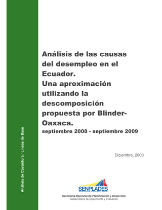 Análisis de las causas
                                         del desempleo en el
                                         Ecuador.
                                         Una aproximación
                                         utilizando la
                                         descomposición
                                         propuesta por Blinder-
                                         Oaxaca.
Análisis de Coyuntura / Líneas de Base




                                         septiembre 2008 - septiembre 2009



                                                                                          Diciembre, 2009




                                               Secretaría Nacional de Planificación y Desarrollo
                                                    Subsecretaría de Seguimiento y Evaluación
 