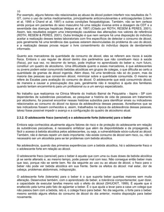 10
Por exemplo, alguns fatores não relacionados ao abuso de álcool podem interferir nos resultados da ?-
GT, como o uso de certos medicamentos, principalmente anticonvulsivantes e anticoagulantes (Litenn
et al, 1995 e Chand et al, 1997) e outras condições fisiopatológicas. Também, não se tem certeza
ainda porque em pacientes do sexo masculino há uma relação inversa entre a dosagem da CDT e a
severidade das doenças hepáticas (Nalpas et al, 1997) (Citado por ROTH, RESEM & PERES, 2001).
Assim, tais resultados exigem uma interpretação cautelosa das alterações nos valores de referência
(ROTH, RESEM & PERES, 2001). Outra limitação é que nem sempre há uma disposição do indivíduo
aceitar a realização desses testes laboratoriais com fins específicos de detectar o consumo de álcool,
pois geralmente há uma tendência das queixas estarem desvinculadas do problema do uso do álcool,
e a realização dessas provas requer o livre consentimento do indivíduo depois de devidamente
informado.
Quanto aos marcadores da quantidade de consumo de álcool, eles se referem aos riscos à saúde
física. Embora o uso regular de álcool dentro dos parâmetros que não constituem risco à saúde
(física), por sua vez, no decorrer do tempo, pode implicar no aprendizado do beber e, num futuro,
constituir um quadro de alcoolismo. Uma dificuldade quanto a esses marcadores, é que adolescentes
ou jovens podem estar consumindo bebidas alcoólicas em grupos de colegas, o que dificulta ao certo a
quantidade de gramas de álcool ingerida. Além disso, há uma tendência não só do jovem, mas da
maioria das pessoas que consomem álcool, minimizar sobre a quantidade consumida. O mesmo se
refere às Escalas para avaliação do consumo de álcool. O adolescente que está consumindo álcool,
de maneira a causar a preocupação dos pais, geralmente não é receptivo à ajuda dos familiares
quando tentam encaminhá-lo para um profissional ou a um serviço especializado.
No trabalho que realizamos na Clínica Mirante do Instituto Bairral de Psiquiatria - Itapira - SP com
dependentes de substâncias psicoativas, ao pesquisar a história de vida de pessoas em tratamento
por alcoolismo, foi possível encontrar nessas histórias subsídios para identificar sinais ou indicadores
relacionados ao consumo do álcool na época da adolescência dessas pessoas. Acreditamos que se
tais indicadores fossem conhecidos e, assim, trabalhados na época da adolescência dessas pessoas,
talvez fosse possível impedir o avanço e a configuração do quadro de alcoolismo atual.
2.3.2. O adolescente fraco (sensível) e o adolescente forte (tolerante) para o beber
Embora seja conhecidos atualmente alguns fatores de risco e de proteção do adolescente em relação
às substâncias psicoativas, é necessário enfatizar que além da disponibilidade e da propaganda, é
fácil o acesso à bebida alcoólica pelos adolescentes, ou seja, a vulnerabilidade sócio-cultural ao álcool.
Também, não é demais repetir um dado importante: não existe consumo de álcool sem risco, ou, não é
necessário ser um alcoolista para se ter problemas com bebida alcoólica.
Na adolescência, quando das primeiras experiências com a bebida alcoólica, há o adolescente fraco e
o adolescente forte em relação ao álcool.
O adolescente fraco (sensível) para o beber é aquele que com uma ou duas doses de bebida alcoólica
já se sente alterado e, ao mesmo tempo, pode passar mal com isso. Não consegue então beber mais
que isso, porque não se sente bem. No dia seguinte ao uso ou ao abuso de álcool, o fraco para o
beber não pode ver bebida alcoólica em sua frente. Sente os efeitos do álcool: mal estar, dor de
cabeça, problemas abdominais, indisposição.
O adolescente forte (tolerante) para o beber é o que suporta beber quantias maiores sem muita
alteração. Desenvolve também, com o aprendizado de beber, a tolerância comportamental, quer dizer,
a capacidade de executar tarefas mesmo sob o efeito do álcool (SHUCKIT, 1999). É aquele que é
enaltecido pela turma pelo fato de agüentar a beber. É o que ajuda a levar para a casa um colega que
não passou bem com a bebida, isto é, o colega fraco para beber. No dia seguinte, o forte para o beber,
mesmo sentido alguns efeitos do consumo de álcool do dia anterior, mostra disposição para beber
novamente.
 