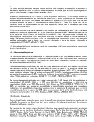 2
Em vários estudos realizados nas três últimas décadas com o objetivo de diferenciar os etilistas e o
restante da população, nada se concluiu sobre um perfil do alcoolista, quer do ponto de vista genético,
quer da personalidade (LARANJEIRA & PINSKY, 1997).
A idade do primeiro drinque (13-15 anos), a idade da primeira intoxicação (15-17 anos) e a idade do
primeiro problema relacionado ao consumo de álcool (16-22 anos) observados em indivíduos que
desenvolveram alcoolismo, não diferem basicamente do esperado da população geral que não tem
problema posterior de abuso ou dependência de álcool (SHUCKIT, 1999). Em suma, não há um
consenso entre os pesquisadores de que uma explicação causal para o alcoolismo seja mais
determinante do que outra.
É importante ressaltar que não é necessário um indivíduo ser dependente de álcool para que possa
apresentar transtornos relacionados ao álcool. Conforme Romelsjo (1995) "Não existe consumo de
álcool isento de riscos."(Citado por MARQUES & RIBEIRO, 2002). Há muito mais indivíduos não
diagnosticados medicamente como alcoolistas, mas que consomem álcool de forma prejudicial à
saúde. Há fatores sociais com tanto poder de persuasão para a prevenção quanto para estimular
padrões inadequados para o beber, por exemplo, demanda e oferta de bebida, informação e
propaganda (LARANJEIRA & PINSKY, 1997).
1.3. Marcadores biológicos, escalas para a clínica e pesquisa e critérios de quantidade de consumo de
álcool e risco à saúde
1.3.1. Marcadores biológicos
Os marcadores biológicos ou bioquímicos do consumo alcoólico ou "marcadores de estado"podem
fornecer evidências se um indivíduo está consumindo bebida alcoólica de forma abusiva, mesmo que
minimize tal consumo, bem como podem monitorar a evolução do tratamento conforme a normalização
das alterações biológicas (MASUR, 1986).
Os testes laboratoriais disponíveis, por meio dos quais podem ser utilizadas as dosagens bioquímicas
que permitem auxiliar a detecção da ocorrência do consumo pesado ou abuso de álcool são:
transaminase sérica glutâmica oxaloacética (aspartato aminotransferase) (SGOT AST), transaminase
sérica glutâmica pirúvica (alanina aminotransferase) [SGTP(ALT)], beta-hexossaminidase (ß-HEX),
gamaglutamiltranspeptidase (?-GT), transferrina deficiente de carboidrato (CDT), volume corpuscular
médio (VCM), ácido úrico, triglicérides (SHUCKIT, 1999; ROTH, RESEM & PERES, 2001).
Os exames laboratoriais utilizados com mais freqüência são: ?-GT (talvez 80% de sensibilidade e
especificidade) (SHUCKIT, 1999) e a CDT com 83%-94% de sensibilidade e 98%-100% de
especificidade (Sadler et al, 1996; Eloma et al, 1996) (Citado por ROTH, RESEM & PERES, 2001). A
CDT, em particular, por apresentar sensibilidade e especificidade superiores aos marcadores
tradicionais, tem possibilitado diagnosticar precocemente o alcoolismo. É estimado que o mínimo
necessário para elevar os valores da CDT seja o consumo diário de 50 a 80g de álcool durante pelo
menos uma semana (Litten et al, 1995) (Citado por ROTH, RESEM & PERES, 2001).
1.3.2. Escalas de avaliação
Dentre várias Escalas existentes sobre o uso de substâncias psicoativas, destacamos aquelas para a
avaliação do consumo de álcool que têm como objetivo o levantamento preliminar do problema,
detectar sensibilidade e triagem.
Os instrumentos de triagem visam identificar indivíduos que provavelmente apresentam problemas
relacionados ao uso ou abuso de álcool ou outras drogas: Alcohol Use Disorders Identification Test
(AUDIT) (Barbor, de la Fuente, Saunders & Grant, 1992); Cage Questionnaire (CAGE) (Mayfield,
Mcleod & Hsll, 1974); Drug Use Screening Inventory (DUSI) (Tarter, 1990); MAST (Michigan
Alcoholism Screening Test) (Selzer, 1971); T-ACE (Sokol, Martier & Ager, 1989). O CAGE (Masur &
 