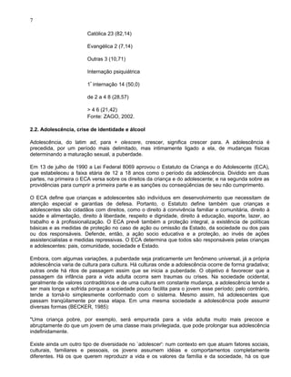 7
Católica 23 (82,14)
Evangélica 2 (7,14)
Outras 3 (10,71)
Internação psiquiátrica
1ª
internação 14 (50,0)
de 2 a 4 8 (28,57)
> 4 6 (21,42)
Fonte: ZAGO, 2002.
2.2. Adolescência, crise de identidade e álcool
Adolescência, do latim ad, para + olescere, crescer, significa crescer para. A adolescência é
precedida, por um período mais delimitado, mas intimamente ligado a ela, de mudanças físicas
determinando a maturação sexual, a puberdade.
Em 13 de julho de 1990 a Lei Federal 8069 aprovou o Estatuto da Criança e do Adolescente (ECA),
que estabeleceu a faixa etária de 12 a 18 anos como o período da adolescência. Dividido em duas
partes, na primeira o ECA versa sobre os direitos da criança e do adolescente; e na segunda sobre as
providências para cumprir a primeira parte e as sanções ou conseqüências de seu não cumprimento.
O ECA define que crianças e adolescentes são indivíduos em desenvolvimento que necessitam de
atenção especial e garantias de defesa. Portanto, o Estatuto define também que crianças e
adolescentes são cidadãos com direitos, como o direito à convivência familiar e comunitária, direito à
saúde e alimentação, direito à liberdade, respeito e dignidade, direito à educação, esporte, lazer, ao
trabalho e à profissionalização. O ECA prevê também a proteção integral, a existência de políticas
básicas e as medidas de proteção no caso de ação ou omissão da Estado, da sociedade ou dos pais
ou dos responsáveis. Defende, então, a ação socio educativa e a proteção, ao invés de ações
assistencialistas e medidas repressivas. O ECA determina que todos são responsáveis pelas crianças
e adolescentes: pais, comunidade, sociedade e Estado.
Embora, com algumas variações, a puberdade seja praticamente um fenômeno universal, já a própria
adolescência varia de cultura para cultura. Há culturas onde a adolescência ocorre de forma gradativa;
outras onde há ritos de passagem assim que se inicia a puberdade. O objetivo é favorecer que a
passagem da infância para a vida adulta ocorra sem traumas ou crises. Na sociedade ocidental,
geralmente de valores contraditórios e de uma cultura em constante mudança, a adolescência tende a
ser mais longa e sofrida porque a sociedade pouco facilita para o jovem esse período; pelo contrário,
tende a torná-lo simplesmente conformado com o sistema. Mesmo assim, há adolescentes que
passam tranqüilamente por essa etapa. Em uma mesma sociedade a adolescência pode assumir
diversas formas (BECKER, 1985):
"Uma criança pobre, por exemplo, será empurrada para a vida adulta muito mais precoce e
abruptamente do que um jovem de uma classe mais privilegiada, que pode prolongar sua adolescência
indefinidamente.
Existe ainda um outro tipo de diversidade no `adolescer': num contexto em que atuam fatores sociais,
culturais, familiares e pessoais, os jovens assumem idéias e comportamentos completamente
diferentes. Há os que querem reproduzir a vida e os valores da família e da sociedade, há os que
 