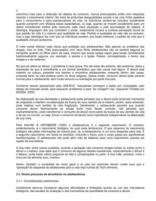 9
caminhos mais para a obtenção de objetos de consumo, menos preocupados então com respostas
visando o crescimento interior. No meio de profundas desigualdades sociais e de uma mídia apelativa
para o consumismo e para pseudovalores da vida, os indivíduos sentem-se incluídos socialmente
quando cumprem com eficácia essas expectativas, ou seja, quando se movem socialmente para um
status considerado melhor pelo consumo, pela mera aquisição e pela acumulação de objetos. A
ideologia, linguagem dos que controlam o poder, exatamente inculca a confusa percepção social de
que padrão de vida é o mesmo que qualidade de vida. Padrão e qualidade de vida não se excluem,
mas o jogo ideológico faz com que os indivíduos aceitem que basta melhorar o padrão de vida que a
qualidade virá por acréscimo.
O meio social oferece mais riscos que proteção aos adolescentes. Não apenas ao problema das
drogas, mas no todo. Pais preocupados com seus filhos adolescentes não se sentem seguros ou
tranqüilos quando os filhos saem de casa, mesmo que essas saídas sejam para locais considerados
tradicionalmente seguros, por exemplo, a escola e a Igreja. Pairam, principalmente, o temor das
drogas e o da violência.
No que se refere ao álcool, o problema é mais grave. Por ele estar tão próximo, tão acessível, deixa a
impressão de que é semelhante a um animal doméstico que não causa mal algum. O álcool está
inserido na cultura, presente nos lazeres e encontros adolescentes, presente dentro das casas,
presente tanto na vida profana como no ritual religioso. Desse modo, consumir álcool pode parecer
normal para o adolescente, sem muita censura ou orientação por parte dos pais.
Conforme estudo apresentado pela UNESCO, "estudantes começam a beber por curiosidade, pelo
desejo de inserção social, para esquecer problemas e para `ter coragem' nas `paqueras'."(Citado por
NOSSA, 2002).
Na elaboração de sua identidade o adolescente pode perceber que o álcool pode amenizar momentos
de angústias e interferir na elaboração da busca do novo sentido de si mesmo, porém, esse amenizar,
pode implicar num sentido de vida fragilizado. Geralmente, o adolescente percebe que quando
consome álcool "teoricamente as coisas ficam mais fáceis, contudo, não percebe que,
inadvertidamente, pode transformar o consumo de álcool como parte da busca de seu sentido de vida
e de ser-no-mundo, ou seja, tornar o consumo de álcool como ingrediente indispensável na elaboração
de sua crise.
Para KALINA & GRYNBERB (1985) a adolescência é o segundo nascimento. O primeiro,
evidentemente, é o nascimento biológico, do qual nada lembramos. O que sabemos do nascimento
biológico são pelas informações de nossos pais. Já, a adolescência, é um novo despertar para vida. É
o segundo nascimento, em todos os sentidos, incluindo o físico, pois o corpo passa por significativas
transformações. O adolescente não pode abrir mão de elaborar esse novo nascimento; precisa ser
sujeito de sua história.
A boa mãe, entre outros cuidados, durante a gestação não consome drogas ilícitas ou lícitas como o
álcool e o tabaco, pois sabe que o consumo de alguma dessas substâncias, especialmente o álcool e
o tabaco, pode trazer sérios prejuízos ao feto e complicações no parto. A boa mãe, portanto, nutre o
novo ser de alimento bom, nutritivo.
Assim, também, a sociedade de modo geral e os pais em particular devem cuidar para que a
"gestação"do despertar do adolescente para a vida seja nutrida de "bom alimento.
2.3. Sinais precoces do alcoolismo na adolescência
2.3.1. Considerações preliminares
Inicialmente deve-se considerar algumas dificuldades e limitações quanto ao uso dos marcadores
biológicos, das escalas de avaliação e dos marcadores da quantidade de consumo e álcool.
 