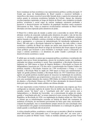 2
houve mudanças na base econômica e nas superestruturas política e jurídica da nação. O
Estado que nasce da Independência do Brasil mantém o execrável latifúndio e
intensifica a não menos execrável escravidão fazendo desta o suporte da restauração que
realiza quanto às estruturas econômicas herdadas da Colônia. Apesar das inúmeras
revoltas populares registradas ao longo da história do Brasil, uma verdadeira revolução
política, econômica e social capaz de realizar mudanças estruturais profundas e
promover o desenvolvimento em benefício da população brasileira nunca aconteceu
efetivamente no País. Todas as tentativas revolucionárias realizadas no Brasil foram
abortadas com dura repressão pelos detentores do poder.
O Brasil foi o último país do mundo a acabar com a escravidão no século XIX cuja
abolição resultou da concessão realizada pelos detentores do poder e não da luta dos
escravos. A reforma agrária ainda está por se realizar porque a malfadada estrutura
agrária baseada no latifúndio continua existindo no Brasil, modernizada na atualidade
com o agronegócio, e o processo de industrialização foi introduzido tardiamente no
Brasil, 200 anos após a Revolução Industrial na Inglaterra. Isto tudo reflete o atraso
econômico e político do Brasil em relação aos países mais desenvolvidos. As crises
econômicas enfrentadas pelo Brasil ao longo de sua história não foram capazes de gerar
crises políticas que levassem o povo brasileiro à revolução social e colocassem em
xeque o sistema econômico e os detentores do poder visando a promoção de seu
desenvolvimento econômico e social.
É sabido que, no mundo, os países que avançaram política, econômica e socialmente são
aqueles cujos povos foram protagonistas, através de revoluções sociais, das mudanças
realizadas nos planos econômico e social. Para exemplificar, a Revolução Gloriosa na
Inglaterra em 1689 lançou as bases do Império Britânico, a Revolução ou Guerra de
Independência Americana em 1776 deu início à transformação dos Estados Unidos em
potência mundial, a Revolução Francesa em 1789 revolucionou a França e a cena
mundial, a Revolução Meiji no Japão em 1868 lançou as bases que transformaram o
Japão em grande potência mundial, a Revolução Russa em 1917 transformou um país
agrário em grande potência mundial apesar do insucesso na implantação do socialismo,
a Revolução Escandinava que proporcionou a seus povos o estado de bem-estar social
com uma sociedade detentora dos maiores IDH (Índice de Desenvolvimento Humano)
do planeta e a Revolução Chinesa em 1949 foi fator alavancador do desenvolvimento
deste país cujos frutos estão sendo colhidos nas últimas décadas.
Os mais importantes eventos históricos do Brasil encontraram uma resposta que ficou
configurada na intenção explícita de manter fora do âmbito das decisões, as classes e
camadas sociais “de baixo” com a “conciliação pelo alto” como ocorreu com a
Independência e a Abolição da Escravidão ou a concretização de golpes de estado,
quando a “conciliação pelo alto” se tornou impossível como ocorreu na Proclamação da
República, na Revolução de 1930 e na implantação da ditadura militar em 1964. Pode-
se afirmar que as transformações ocorridas na história do Brasil não resultaram de
autênticas revoluções, de movimentos provenientes de baixo para cima, envolvendo o
conjunto da população, mas se encaminharam sempre através de uma conciliação entre
os representantes dos grupos economicamente dominantes ou a realização de golpes de
estado quando a conciliação não era possível.
A crítica situação política, econômica e social em que se encontra o Brasil no momento
atual dificilmente será solucionada com a “conciliação pelo alto” em curso com a
ascensão ao poder de Michel Temer. Todas as medidas adotadas pelo governo Temer
 