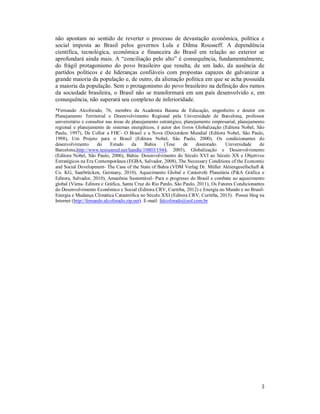3
não apontam no sentido de reverter o processo de devastação econômica, política e
social imposta ao Brasil pelos governos Lula e Dilma Rousseff. A dependência
científica, tecnológica, econômica e financeira do Brasil em relação ao exterior se
aprofundará ainda mais. A “conciliação pelo alto” é consequência, fundamentalmente,
do frágil protagonismo do povo brasileiro que resulta, de um lado, da ausência de
partidos políticos e de lideranças confiáveis com propostas capazes de galvanizar a
grande maioria da população e, de outro, da alienação política em que se acha possuída
a maioria da população. Sem o protagonismo do povo brasileiro na definição dos rumos
da sociedade brasileira, o Brasil não se transformará em um país desenvolvido e, em
consequência, não superará seu complexo de inferioridade.
*Fernando Alcoforado, 76, membro da Academia Baiana de Educação, engenheiro e doutor em
Planejamento Territorial e Desenvolvimento Regional pela Universidade de Barcelona, professor
universitário e consultor nas áreas de planejamento estratégico, planejamento empresarial, planejamento
regional e planejamento de sistemas energéticos, é autor dos livros Globalização (Editora Nobel, São
Paulo, 1997), De Collor a FHC- O Brasil e a Nova (Des)ordem Mundial (Editora Nobel, São Paulo,
1998), Um Projeto para o Brasil (Editora Nobel, São Paulo, 2000), Os condicionantes do
desenvolvimento do Estado da Bahia (Tese de doutorado. Universidade de
Barcelona,http://www.tesisenred.net/handle/10803/1944, 2003), Globalização e Desenvolvimento
(Editora Nobel, São Paulo, 2006), Bahia- Desenvolvimento do Século XVI ao Século XX e Objetivos
Estratégicos na Era Contemporânea (EGBA, Salvador, 2008), The Necessary Conditions of the Economic
and Social Development- The Case of the State of Bahia (VDM Verlag Dr. Müller Aktiengesellschaft &
Co. KG, Saarbrücken, Germany, 2010), Aquecimento Global e Catástrofe Planetária (P&A Gráfica e
Editora, Salvador, 2010), Amazônia Sustentável- Para o progresso do Brasil e combate ao aquecimento
global (Viena- Editora e Gráfica, Santa Cruz do Rio Pardo, São Paulo, 2011), Os Fatores Condicionantes
do Desenvolvimento Econômico e Social (Editora CRV, Curitiba, 2012) e Energia no Mundo e no Brasil-
Energia e Mudança Climática Catastrófica no Século XXI (Editora CRV, Curitiba, 2015). Possui blog na
Internet (http://fernando.alcoforado.zip.net). E-mail: falcoforado@uol.com.br
 