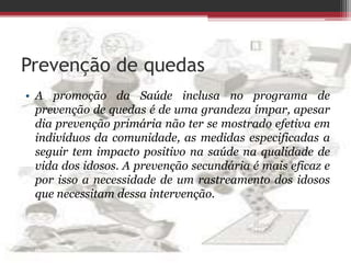 Prevenção de quedas
• A promoção da Saúde inclusa no programa de
prevenção de quedas é de uma grandeza ímpar, apesar
dia prevenção primária não ter se mostrado efetiva em
indivíduos da comunidade, as medidas especificadas a
seguir tem impacto positivo na saúde na qualidade de
vida dos idosos. A prevenção secundária é mais eficaz e
por isso a necessidade de um rastreamento dos idosos
que necessitam dessa intervenção.
 