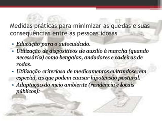 Medidas práticas para minimizar as quedas e suas
consequências entre as pessoas idosas
• Educação para o autocuidado.
• Utilização de dispositivos de auxilio à marcha (quando
necessário) como bengalas, andadores e cadeiras de
rodas.
• Utilização criteriosa de medicamentos evitandose, em
especial, as que podem causar hipotensão postural.
• Adaptação do meio ambiente (residência e locais
públicos):
 