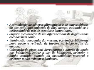 • Acomodação de gêneros alimentícios e de outros objetos
de uso cotidiano emlocais de fácil acesso, evitando-se a
necessidade de uso de escadas e banquinhos.
• Sugerir a colocação de um diferenciador de degraus nas
escadas bem como
• iluminação adequada da mesma, corrimãos bilaterais
para apoio e retirada de tapetes no inicio e fim da
escada.
• Colocação de pisos anti-derrapantes e barras de apoio
nos banheiros, evitar o uso de banheiras, orientar o
banho sentado quando da instabilidade postural e
orientar a não trancar o banheiro.
 