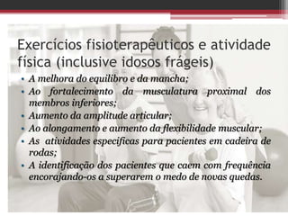 Exercícios fisioterapêuticos e atividade
física (inclusive idosos frágeis)
• A melhora do equilibro e da mancha;
• Ao fortalecimento da musculatura proximal dos
membros inferiores;
• Aumento da amplitude articular;
• Ao alongamento e aumento da flexibilidade muscular;
• As atividades especificas para pacientes em cadeira de
rodas;
• A identificação dos pacientes que caem com frequência
encorajando-os a superarem o medo de novas quedas.
 