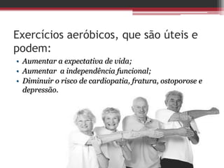 Exercícios aeróbicos, que são úteis e
podem:
• Aumentar a expectativa de vida;
• Aumentar a independência funcional;
• Diminuir o risco de cardiopatia, fratura, ostoporose e
depressão.
 