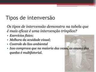 Tipos de intenversão
Os tipos de intervensão demonstra na tabela que
é mais eficaz é uma intervenção trínplice?
• Exercícios físico;
• Melhora da acuidade visual;
• Controle do lixo ambiental
• Isso comprova que na maioria das vezes, as causas das
quedas é multifatorial.
 