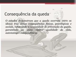 Consequência da queda
O estudos demonstram que a queda ocorrida entre os
idosos traz sérias conseqüências físicas, psicológicas e
sociais, reforçando a necessidade de prevenção da queda,
garantindo ao idoso melhor qualidade de vida,
autonomia e independência.
 