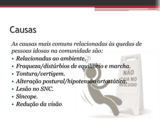 Causas
As causas mais comuns relacionadas às quedas de
pessoas idosas na comunidade são:
• Relacionadas ao ambiente.
• Fraqueza/distúrbios de equilíbrio e marcha.
• Tontura/vertigem.
• Alteração postural/hipotensão ortostática.
• Lesão no SNC.
• Síncope.
• Redução da visão.
 