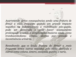 Acarretando sérios consequências sendo uma fratura de
fêmur a mais frequente quando um grande impacto
negativo na independência a reabilitação pós-queda,
pode ser demorada e pode haver acamamento
prolongado levando a complicações maiores ainda como
tromboembolismo venoso, úlceras por pressão e
incontinência urinária.
Ressaltando que a lenda fratura de fêmur a mais
frequente temos outras seguidas pelo rádio clavícula e
outras como coluna, úmero, escápula, patilha e nariz,
 