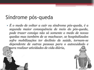 Síndrome pós-queda
• É o medo de voltar a cair ou síndrome pós-queda, é a
segunda maior consequência de meio do pós-queda,
pode trazer consigo não só somente o medo de novas
quedas mas também de se machucar, se hospitalizados
sofre mobilizações ter declínio de saúde, tornam-se
dependente de outras pessoas para o autocuidado e
para realizar atividades de vida diária,
 