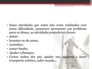 • Essas atividades que antes não eram realizadas com
tanta dificuldade, passaram apresentar um problema
para os idosos, as atividades prejudiciais foram:
• deitar;
• levantar-se da cama;
• caminhar;
• tomar banho;
• Ajudar e finanças;
• Cortar unhas dos pés, ajudar nas compras e levar
transporte coletivo, subir escada.
 