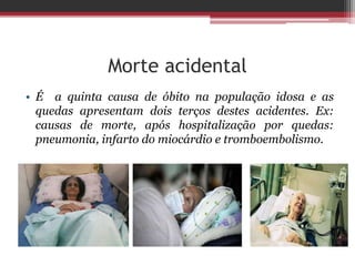 Morte acidental
• É a quinta causa de óbito na população idosa e as
quedas apresentam dois terços destes acidentes. Ex:
causas de morte, após hospitalização por quedas:
pneumonia, infarto do miocárdio e tromboembolismo.
 