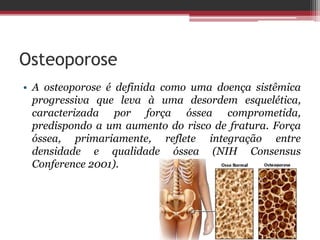 Osteoporose
• A osteoporose é definida como uma doença sistêmica
progressiva que leva à uma desordem esquelética,
caracterizada por força óssea comprometida,
predispondo a um aumento do risco de fratura. Força
óssea, primariamente, reflete integração entre
densidade e qualidade óssea (NIH Consensus
Conference 2001).
 