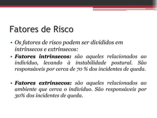 Fatores de Risco
• Os fatores de risco podem ser divididos em
intrínsecos e extrínsecos:
• Fatores intrínsecos: são aqueles relacionados ao
indivíduo, levando à instabilidade postural. São
responsáveis por cerca de 70 % dos incidentes de queda.
• Fatores extrínsecos: são aqueles relacionados ao
ambiente que cerca o indivíduo. São responsáveis por
30% dos incidentes de queda.
 