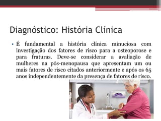 Diagnóstico: História Clínica
• É fundamental a história clínica minuciosa com
investigação dos fatores de risco para a osteoporose e
para fraturas. Deve-se considerar a avaliação de
mulheres na pós-menopausa que apresentam um ou
mais fatores de risco citados anteriormente e após os 65
anos independentemente da presença de fatores de risco.
 