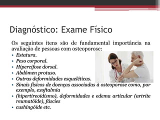 Diagnóstico: Exame Físico
Os seguintes itens são de fundamental importância na
avaliação de pessoas com osteoporose:
• Estatura.
• Peso corporal.
• Hipercifose dorsal.
• Abdômen protuso.
• Outras deformidades esqueléticas.
• Sinais físicos de doenças associadas à osteoporose como, por
exemplo, exoftalmia
• (hipertireoidismo), deformidades e edema articular (artrite
reumatóide), fáscies
• cushingóide etc.
 