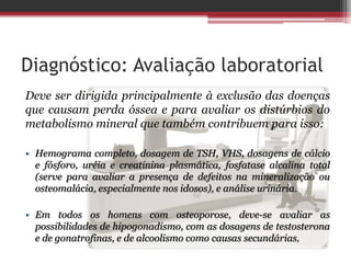 Diagnóstico: Avaliação laboratorial
Deve ser dirigida principalmente à exclusão das doenças
que causam perda óssea e para avaliar os distúrbios do
metabolismo mineral que também contribuem para isso:
• Hemograma completo, dosagem de TSH, VHS, dosagens de cálcio
e fósforo, uréia e creatinina plasmática, fosfatase alcalina total
(serve para avaliar a presença de defeitos na mineralização ou
osteomalácia, especialmente nos idosos), e análise urinária.
• Em todos os homens com osteoporose, deve-se avaliar as
possibilidades de hipogonadismo, com as dosagens de testosterona
e de gonatrofinas, e de alcoolismo como causas secundárias,
 