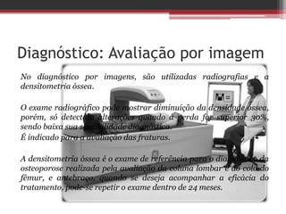 Diagnóstico: Avaliação por imagem
No diagnóstico por imagens, são utilizadas radiografias e a
densitometria óssea.
O exame radiográfico pode mostrar diminuição da densidade óssea,
porém, só detectam alterações quando a perda for superior 30%,
sendo baixa sua sensibilidade diagnóstica.
É indicado para a avaliação das fraturas.
A densitometria óssea é o exame de referência para o diagnóstico da
osteoporose realizada pela avaliação da coluna lombar e do colo do
fêmur, e antebraço, quando se deseja acompanhar a eficácia do
tratamento, pode-se repetir o exame dentro de 24 meses.
 