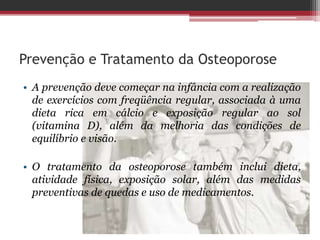 Prevenção e Tratamento da Osteoporose
• A prevenção deve começar na infância com a realização
de exercícios com freqüência regular, associada à uma
dieta rica em cálcio e exposição regular ao sol
(vitamina D), além da melhoria das condições de
equilíbrio e visão.
• O tratamento da osteoporose também inclui dieta,
atividade física, exposição solar, além das medidas
preventivas de quedas e uso de medicamentos.
 
