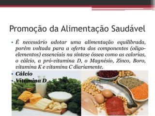 Promoção da Alimentação Saudável
• É necessário adotar uma alimentação equilibrada,
porém voltada para a oferta dos componentes (oligo-
elementos) essenciais na síntese óssea como as calorias,
o cálcio, a pró-vitamina D, o Magnésio, Zinco, Boro,
vitamina K e vitamina C diariamente.
• Cálcio
• Vitamina D
 