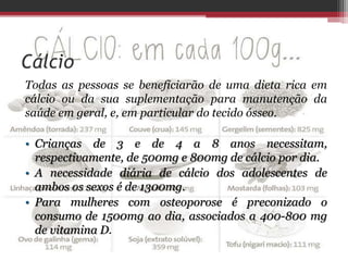 Cálcio
Todas as pessoas se beneficiarão de uma dieta rica em
cálcio ou da sua suplementação para manutenção da
saúde em geral, e, em particular do tecido ósseo.
• Crianças de 3 e de 4 a 8 anos necessitam,
respectivamente, de 500mg e 800mg de cálcio por dia.
• A necessidade diária de cálcio dos adolescentes de
ambos os sexos é de 1300mg.
• Para mulheres com osteoporose é preconizado o
consumo de 1500mg ao dia, associados a 400-800 mg
de vitamina D.
 