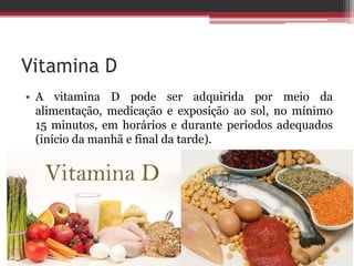 Vitamina D
• A vitamina D pode ser adquirida por meio da
alimentação, medicação e exposição ao sol, no mínimo
15 minutos, em horários e durante períodos adequados
(início da manhã e final da tarde).
 