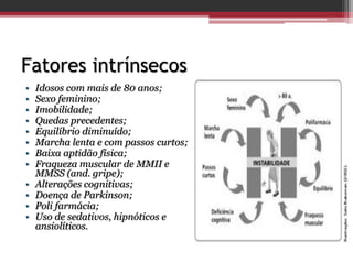 Fatores intrínsecos
• Idosos com mais de 80 anos;
• Sexo feminino;
• Imobilidade;
• Quedas precedentes;
• Equilíbrio diminuído;
• Marcha lenta e com passos curtos;
• Baixa aptidão física;
• Fraqueza muscular de MMII e
MMSS (and. gripe);
• Alterações cognitivas;
• Doença de Parkinson;
• Poli farmácia;
• Uso de sedativos, hipnóticos e
ansiolíticos.
 