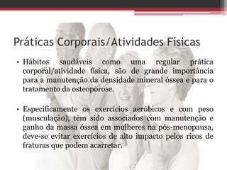 Práticas Corporais/Atividades Físicas
• Hábitos saudáveis como uma regular prática
corporal/atividade física, são de grande importância
para a manutenção da densidade mineral óssea e para o
tratamento da osteoporose.
• Especificamente os exercícios aeróbicos e com peso
(musculação), têm sido associados com manutenção e
ganho da massa óssea em mulheres na pós-menopausa,
deve-se evitar exercícios de alto impacto pelos ricos de
fraturas que podem acarretar.
 