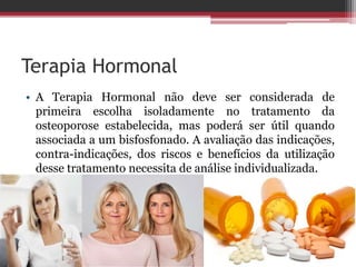 Terapia Hormonal
• A Terapia Hormonal não deve ser considerada de
primeira escolha isoladamente no tratamento da
osteoporose estabelecida, mas poderá ser útil quando
associada a um bisfosfonado. A avaliação das indicações,
contra-indicações, dos riscos e benefícios da utilização
desse tratamento necessita de análise individualizada.
 