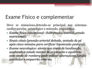 Exame Físico e complementar
Deve se minucioso,detendo-se principal nos sistemas
cardiovascular, neuroligico e músculo, esquelético.
• Exame físico convecional: (hidratação, anemia, estado
nutricional).
• Sinais vitais (pressão arterial deitado, sentado de pé
após cinco minutos para verificar hipotensão postural).
• Exame neurologico: atento aos sinais de localização,
avaliando o estado mental de orientação e equilibrio
com oteste de romberg pode indicar alteraçãona função
vestibular e empurrão enterno.
 