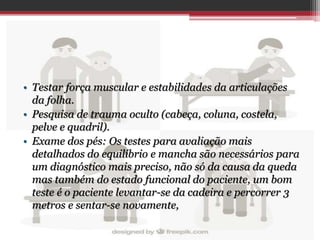 • Testar força muscular e estabilidades da articulações
da folha.
• Pesquisa de trauma oculto (cabeça, coluna, costela,
pelve e quadril).
• Exame dos pés: Os testes para avaliação mais
detalhados do equilíbrio e mancha são necessários para
um diagnóstico mais preciso, não só da causa da queda
mas também do estado funcional do paciente, um bom
teste é o paciente levantar-se da cadeira e percorrer 3
metros e sentar-se novamente,
 