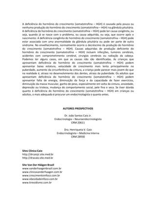 A deficiência do hormônio do crescimento (somatotrofina – HGH) é causada pela pouca ou
nenhuma produção do hormônio do crescimento (somatotrofina – HGH) na glândula pituitária.
A deficiência do hormônio do crescimento (somatotrofina – HGH) pode ter causa congênita, ou
seja, quando já se nasce com o problema, ou causa adquirida, ou seja, que ocorre após o
nascimento. A deficiência congênita do hormônio do crescimento (somatotrofina – HGH) pode
estar associada com uma anormalidade da glândula pituitária ou pode ser parte de outra
síndrome. No envelhecimento, normalmente ocorre o decréscimo da produção do hormônio
do crescimento (somatotrofina – HGH). Causas adquiridas de produção deficiente do
hormônio do crescimento (somatotrofina – HGH) incluem infecções, tumores cerebrais,
acidentes com comprometimento cerebral, cirurgias cerebrais ou radiação da cabeça.
Podemos ter alguns casos, em que as causas não são identificadas. As crianças que
apresentam deficiência do hormônio do crescimento (somatotrofina – HGH) podem
apresentar baixa estatura, velocidade de crescimento mais lenta principalmente na
puberdade, aumento da circunferência da cintura, a criança pode parecer mais jovem do que
na realidade é, atraso no desenvolvimento dos dentes, atraso da puberdade. Os adultos que
apresentam deficiência do hormônio do crescimento (somatotrofina – HGH) podem
apresentar falta de energia, diminuição da força e da capacidade de fazer exercícios,
diminuição da massa muscular, ganho de peso, especialmente em volta da cintura, ansiedade,
depressão ou tristeza, mudança do comportamento social, pele fina e seca. Se tiver dúvida
quanto à deficiência do hormônio do crescimento (somatotrofina – HGH) em crianças ou
adultos, o mais adequado é procurar um endocrinologista o quanto antes.



                                    AUTORES PROSPECTIVOS

                                      Dr. João Santos Caio Jr.
                              Endocrinologia – Neuroendocrinologista
                                            CRM 20611

                                    Dra. Henriqueta V. Caio
                               Endocrinologista – Medicina Interna
                                          CRM 28930



Sites Clinica Caio
http://drcaiojr.site.med.br
http://dracaio.site.med.br

Site Van Der Häägen Brazil
www.vanderhaagenbrazil.com.br
www.clinicavanderhaagen.com.br
www.crescimentoinfoco.com.br
www.obesidadeinfoco.com.br
www.tireoidismo.com.br
 