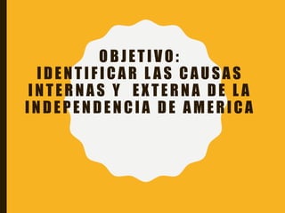 OBJETIVO:
IDENTIF ICAR L AS CAUSAS
INTERNAS Y EXTERNA DE L A
INDEPENDENCIA DE AMERICA
 