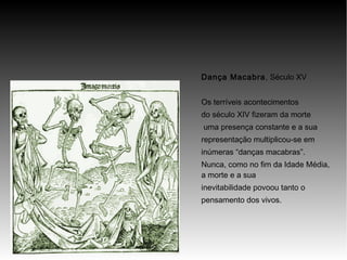 Dança Macabra, Século XV
Os terríveis acontecimentos
do século XIV fizeram da morte
uma presença constante e a sua
representação multiplicou-se em
inúmeras “danças macabras”.
Nunca, como no fim da Idade Média,
a morte e a sua
inevitabilidade povoou tanto o
pensamento dos vivos.

 